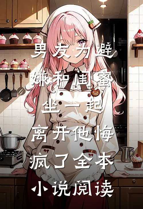 男友为避嫌和闺蜜坐一起，离开他悔疯了全本小说阅读