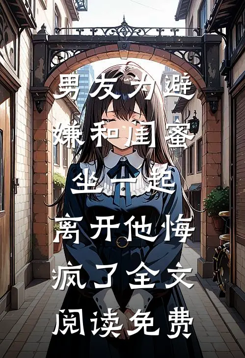 男友为避嫌和闺蜜坐一起，离开他悔疯了全文阅读免费