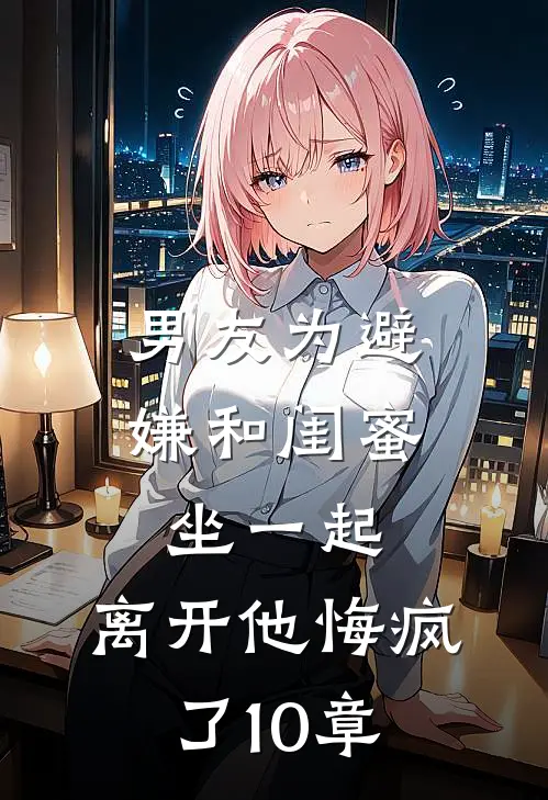 男友为避嫌和闺蜜坐一起，离开他悔疯了10章