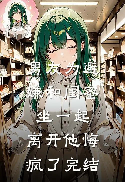 男友为避嫌和闺蜜坐一起，离开他悔疯了完结