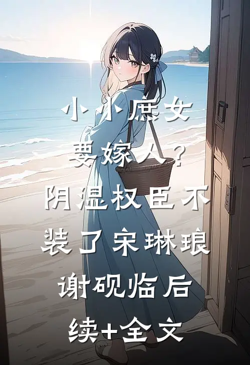 小小庶女要嫁人？阴湿权臣不装了宋琳琅谢砚临后续+全文