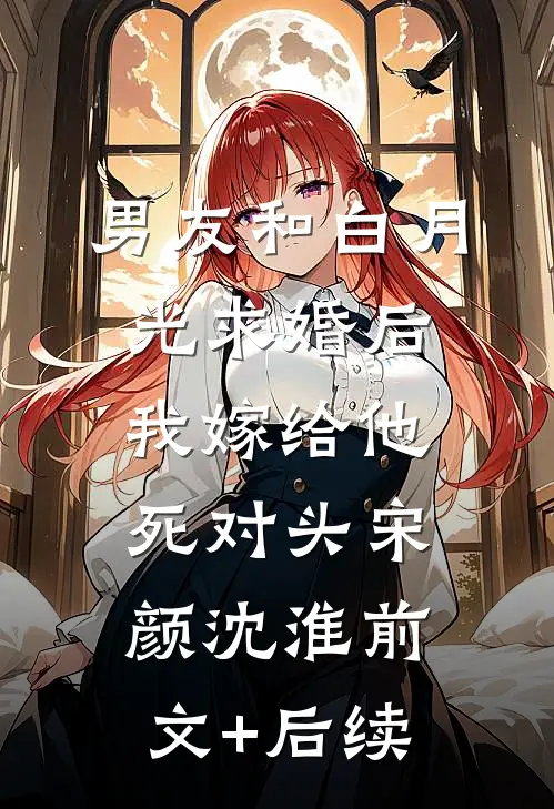 男友和白月光求婚后，我嫁给他死对头宋颜沈淮前文+后续