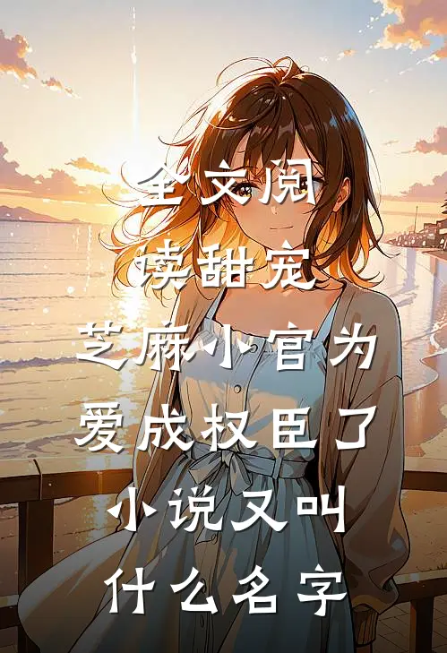 全文阅读甜宠:芝麻小官为爱成权臣了小说又叫什么名字