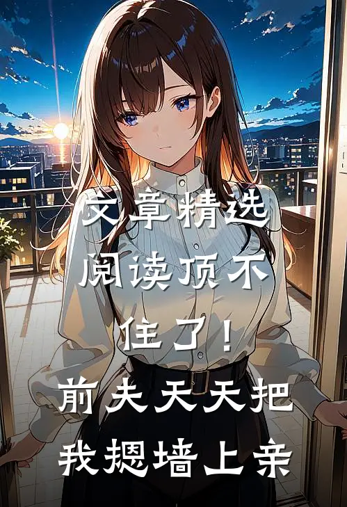 文章精选阅读顶不住了！前夫天天把我摁墙上亲