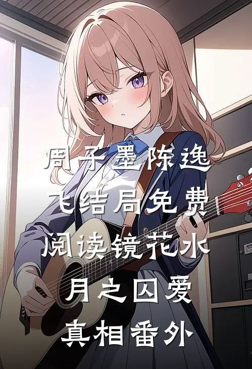 周子墨陈逸飞结局免费阅读镜花水月之囚爱真相番外