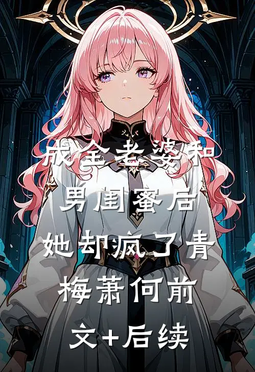 成全老婆和男闺蜜后，她却疯了青梅萧何前文+后续