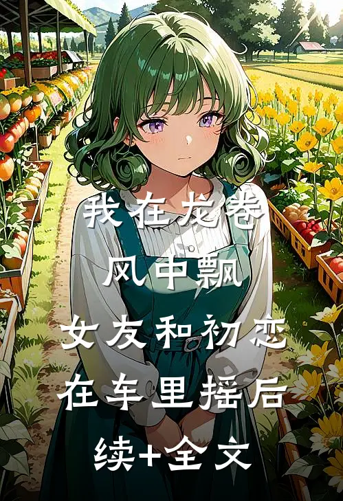 我在龙卷风中飘，女友和初恋在车里摇后续+全文