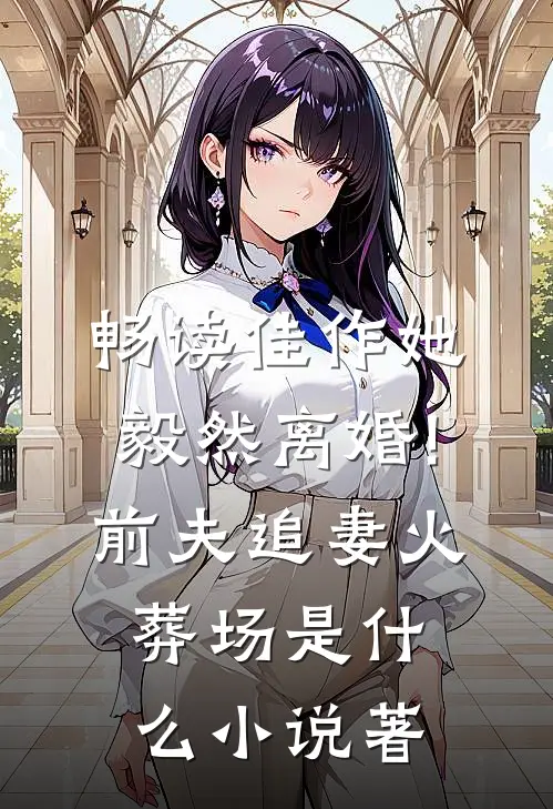 畅读佳作她毅然离婚!前夫追妻火葬场是什么小说著