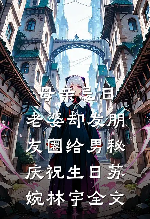 母亲忌日，老婆却发朋友圈给男秘庆祝生日苏婉林宇全文