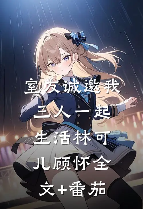 室友诚邀我三人一起生活林可儿顾怀全文+番茄