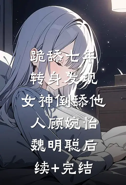 跪舔七年：转身发现，女神倒舔他人顾婉怡魏明聪后续+完结