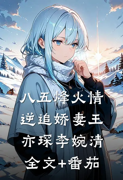 《八五烽火情:逆追娇妻》王亦琛李婉清全文+番茄