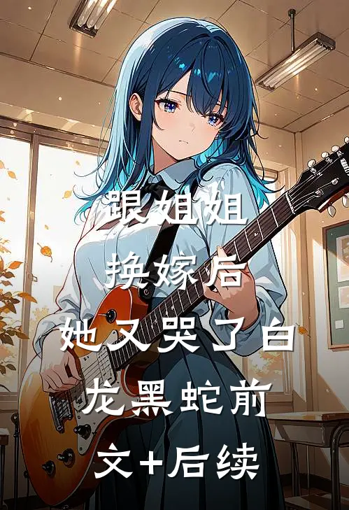 跟姐姐换嫁后，她又哭了白龙黑蛇前文+后续