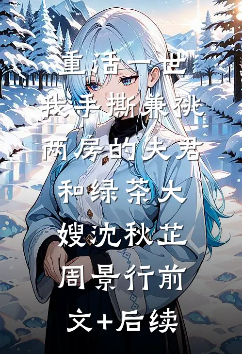 重活一世，我手撕兼祧两房的夫君和绿茶大嫂沈秋芷周景行前文+后续