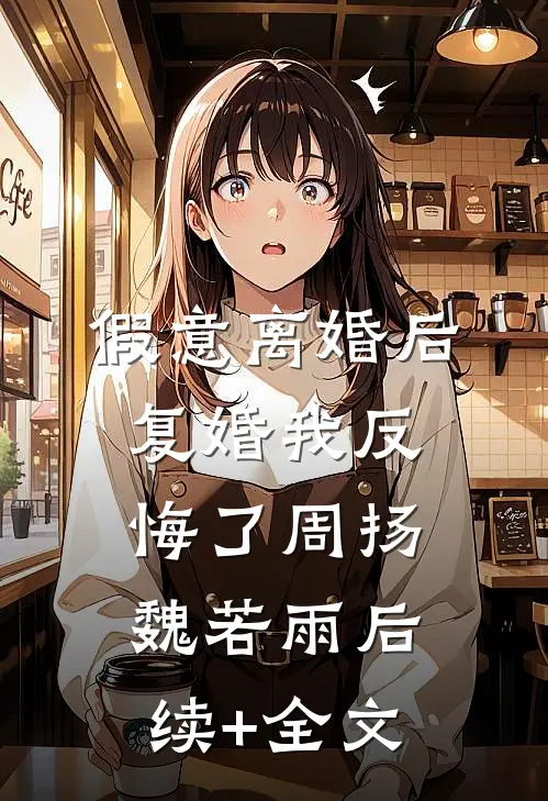 假意离婚后，复婚我反悔了周扬魏若雨后续+全文