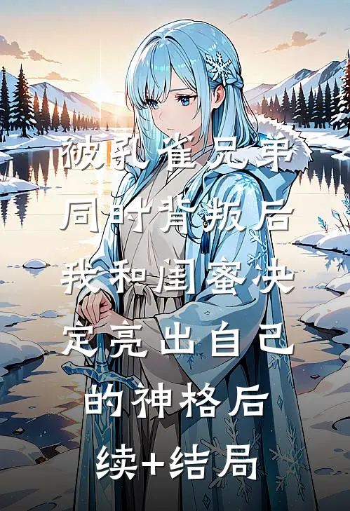被孔雀兄弟同时背叛后，我和闺蜜决定亮出自己的神格后续+结局