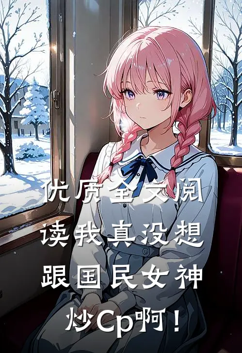 优质全文阅读我真没想跟国民女神炒Cp啊！
