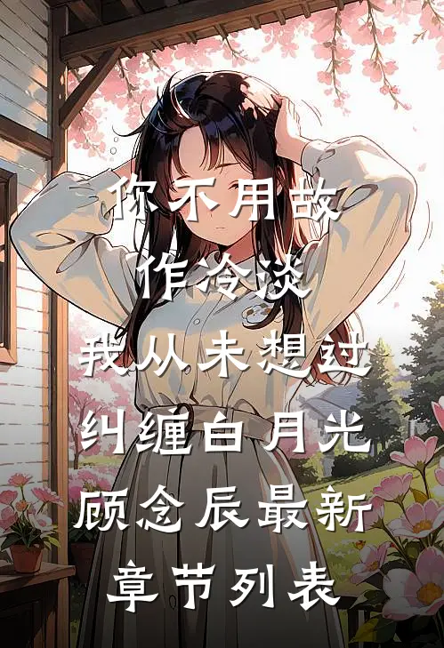 你不用故作冷淡，我从未想过纠缠白月光顾念辰最新章节列表