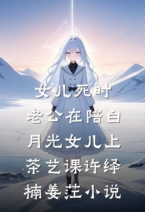 女儿死时，老公在陪白月光女儿上茶艺课许绎楠姜茳小说
