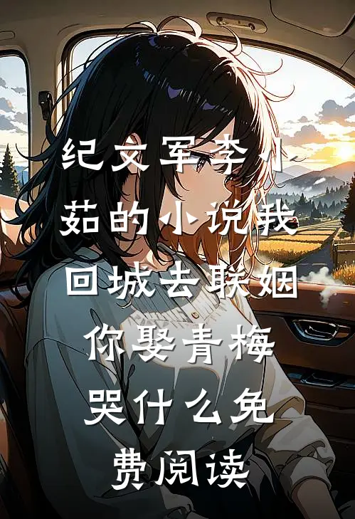 纪文军李小茹的小说我回城去联姻，你娶青梅哭什么免费阅读