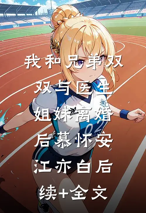 我和兄弟双双与医生姐妹离婚后慕怀安江亦白后续+全文