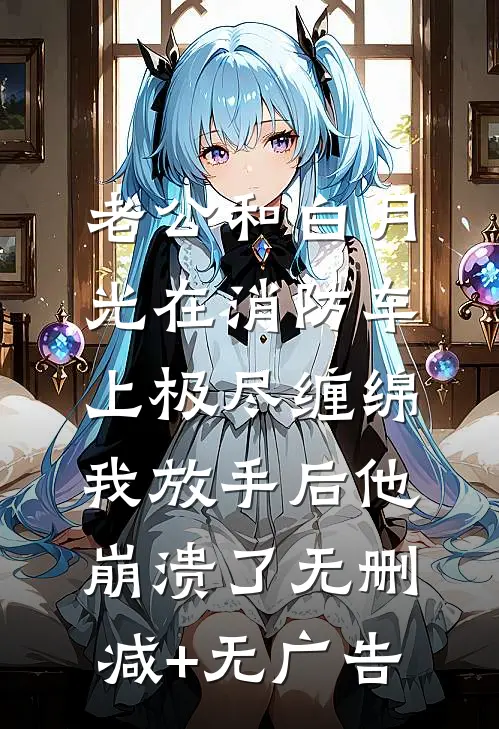 老公和白月光在消防车上极尽缠绵，我放手后他崩溃了无删减+无广告