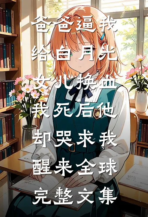 爸爸逼我给白月光女儿换血，我死后他却哭求我醒来全球完整文集