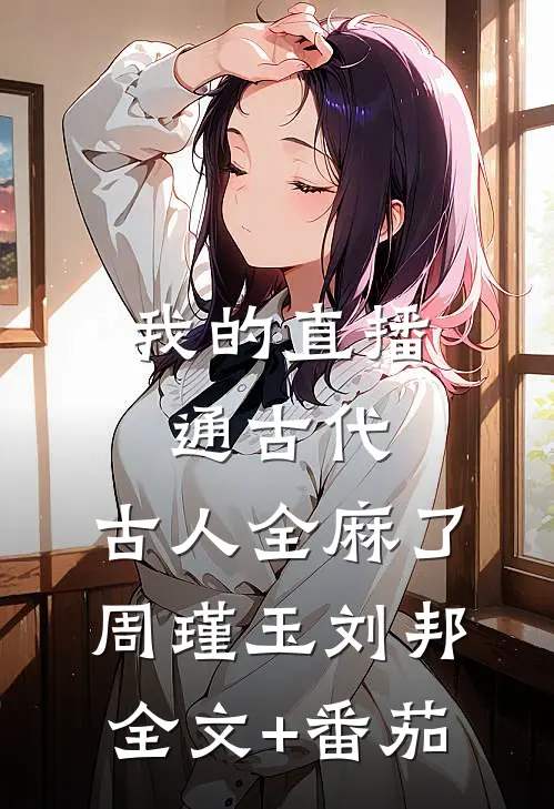 我的直播通古代，古人全麻了周瑾玉刘邦全文+番茄