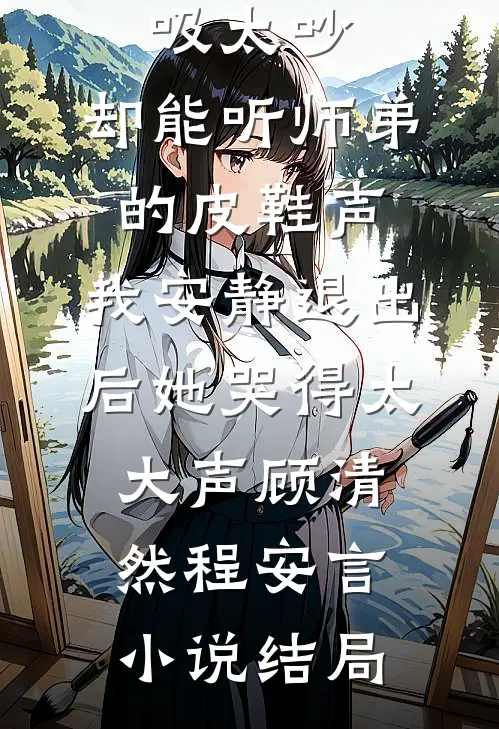 嫌我呼吸太吵，却能听师弟的皮鞋声，我安静退出后她哭得太大声顾清然程安言小说结局