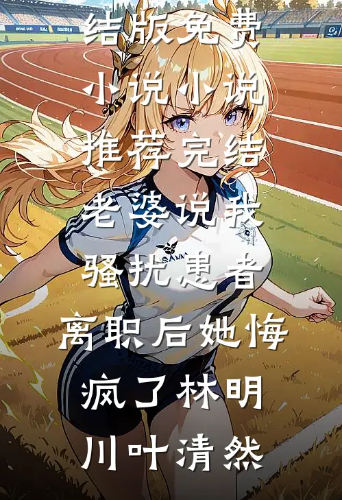 老婆说我骚扰患者，离职后她悔疯了林明川叶清然完结版免费小说_小说推荐完结老婆说我骚扰患者，离职后她悔疯了林明川叶清然