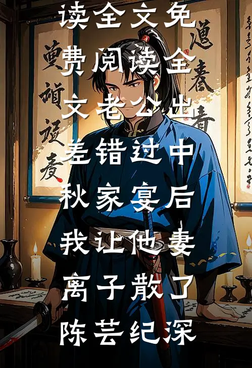 老公出差错过中秋家宴后，我让他妻离子散了(陈芸纪深)免费阅读全文_免费阅读全文老公出差错过中秋家宴后，我让他妻离子散了陈芸纪深