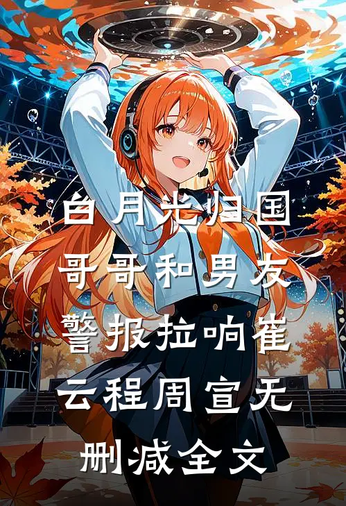 白月光归国，哥哥和男友警报拉响崔云程周宣无删减全文