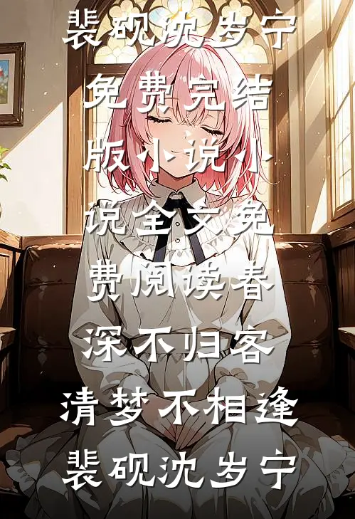 春深不归客，清梦不相逢(裴砚沈岁宁)免费完结版小说_小说全文免费阅读春深不归客，清梦不相逢裴砚沈岁宁