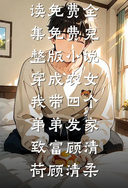 穿成农女，我带四个弟弟发家致富顾清荷顾清柔全文阅读免费全集_免费完整版小说穿成农女，我带四个弟弟发家致富顾清荷顾清柔