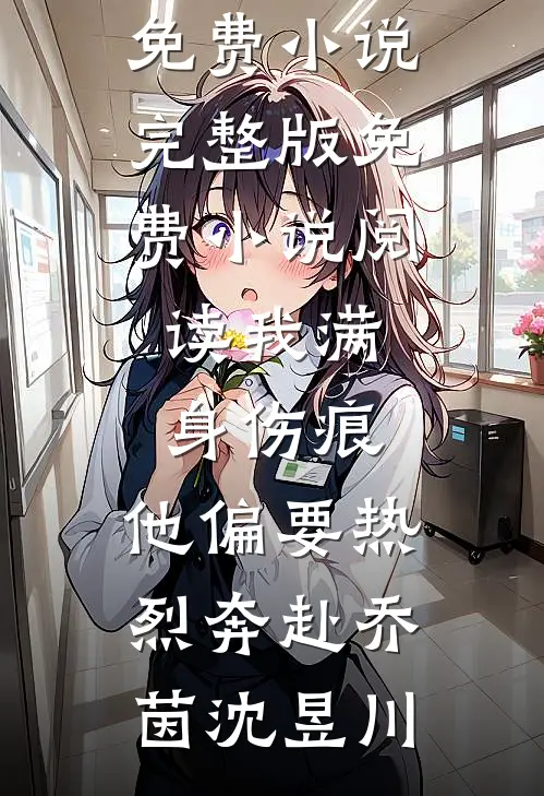 我满身伤痕，他偏要热烈奔赴(乔茵沈昱川)免费小说完整版_免费小说阅读我满身伤痕，他偏要热烈奔赴(乔茵沈昱川)