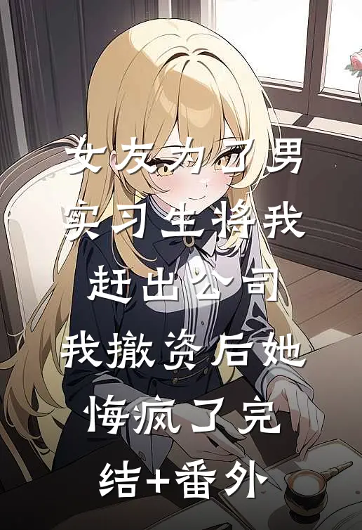 女友为了男实习生将我赶出公司，我撤资后她悔疯了完结+番外