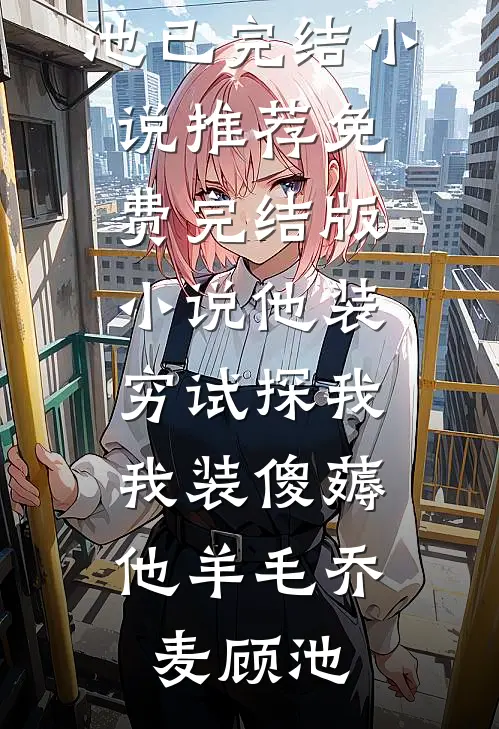 他装穷试探我，我装傻薅他羊毛乔麦顾池已完结小说推荐_免费完结版小说他装穷试探我，我装傻薅他羊毛(乔麦顾池)