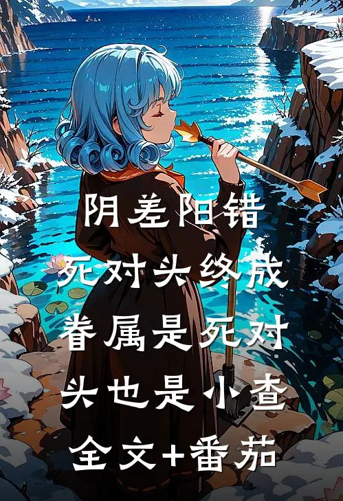阴差阳错：死对头终成眷属-是死对头也是小查全文+番茄