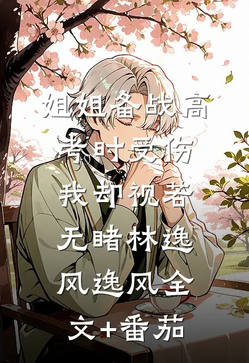 姐姐备战高考时受伤，我却视若无睹林逸风逸风全文+番茄
