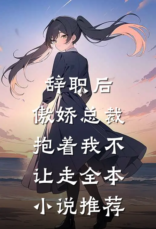 辞职后，傲娇总裁抱着我不让走全本小说推荐