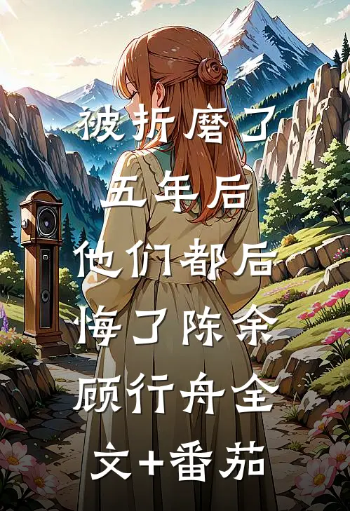 被折磨了五年后，他们都后悔了陈余顾行舟全文+番茄