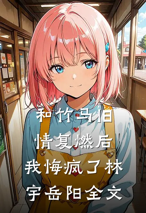 和竹马旧情复燃后，我悔疯了林宇岳阳全文