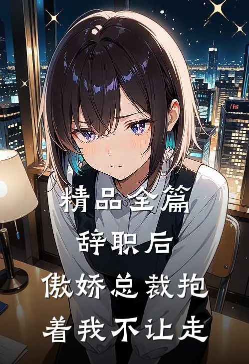 精品全篇辞职后，傲娇总裁抱着我不让走