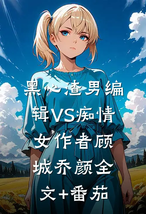 黑心渣男编辑VS痴情女作者顾城乔颜全文+番茄