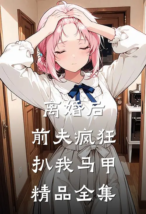 离婚后，前夫疯狂扒我马甲精品全集