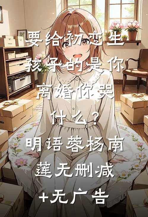 要给初恋生孩子的是你，离婚你哭什么？明语蓉杨南莲无删减+无广告