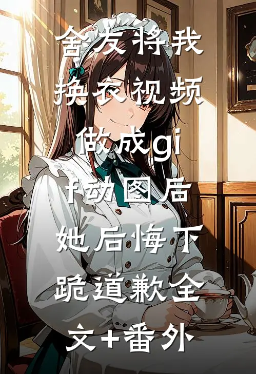 舍友将我换衣视频做成gif动图后，她后悔下跪道歉全文+番外