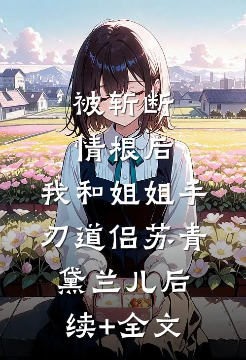 被斩断情根后，我和姐姐手刃道侣苏青黛兰儿后续+全文