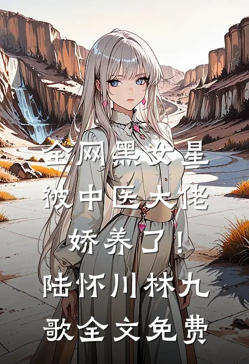 全网黑女星被中医大佬娇养了！陆怀川林九歌全文免费