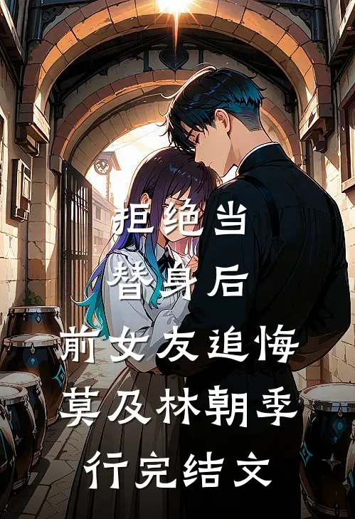 拒绝当替身后，前女友追悔莫及林朝季行完结文